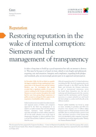 Cases
Strategy Documents
C11/2012

Reputation

Restoring reputation in the
wake of internal corruption:
Siemens and the
management of transparency
It takes a long time to build up a good reputation but only an instant to destroy
it. This may be because it is based on trust, which is very fragile and ephemeral,
requiring care and attention. Integrity and compliance, regarding both pledges
and standards, play an increasingly greater part in its appraisal and perception
In November 2006, the lid was lifted on arguably
the biggest scandal involving a multinational corporation prior to the financial crisis and the Lehman
Brothers case. An investigation that month
revealed that a significant number of senior executives working for the German technology firm
Siemens in several countries throughout the world
had for years been paying illegal commissions to
public servants in exchange for their support in the
negotiation of multimillion-dollar contracts.
Indeed, mention was even made of an indiscriminate
and organised system of bribery and corruption
approved by the firm’s top management in an
implicit or explicit manner that seriously damaged
Siemens’ reputation –both externally and,
especially, internally for its half a million employees
all over the world– whereby it was on the verge of
disappearing altogether, in what would have been
a second “Enron/Arthur Andersen” scenario in less
than five years.

Officials ranging from the U.S. federal authorities
(including the SEC, the body regulating the stock
markets) through to the OECD and the World
Bank, and obviously the German authorities,
as well as international institutions across
the board, threw themselves into the task of
analysing and identifying precisely the countries
targeted and the mechanisms used by Siemens’
executives to commit unlawful acts and breach
the firm’s pledge to conduct itself ethically in the
different markets.
Siemens’ global leadership was forced to resign
en masse, including its president and CEO; five
executives were arrested; over 1.5 billion dollars
had been spent on illegal payments between 2001
and 2006, often accounting for half a contract’s total
value, and former executives of the German firm
were even identified in other companies “exporting”
a model that received the damning epithet “Bribery
was Siemens Business Model”.

This document has been prepared by Corporate Excellence – Centre for Reputation Leadership. It has cited, from among other sources,
­
the speech by José Aurelio Pérez, Head of Compliance at Siemens in Spain, delivered at the symposium organised by Dircomen Madrid
on 19 June 2012.

 