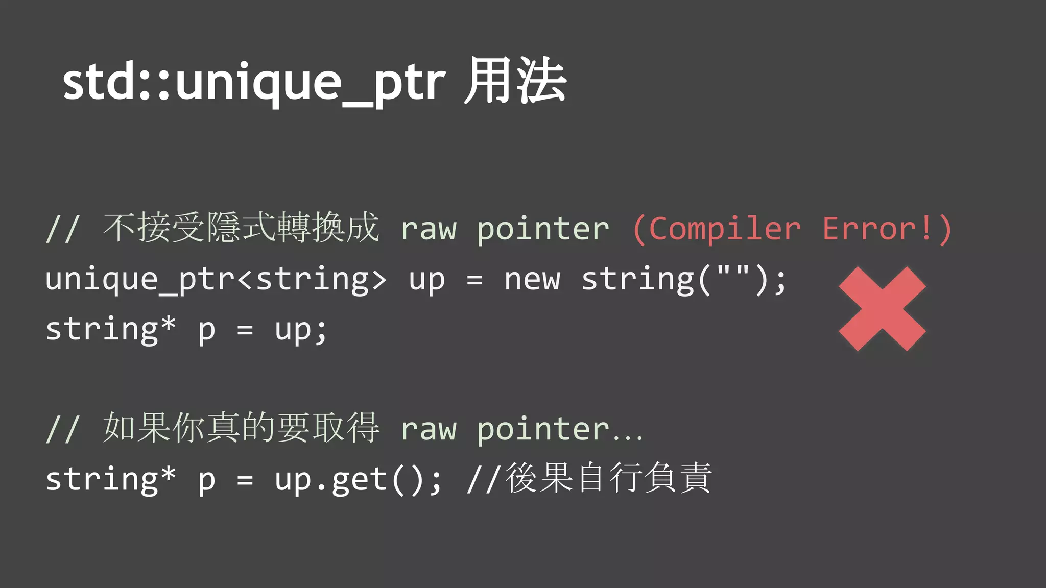 std::unique_ptr 用法
// 不接受隱式轉換成 raw pointer (Compiler Error!)
unique_ptr<string> up = new string("");
string* p = up;
// 如果你真的要取得 raw pointer…
string* p = up.get(); //後果自行負責
 