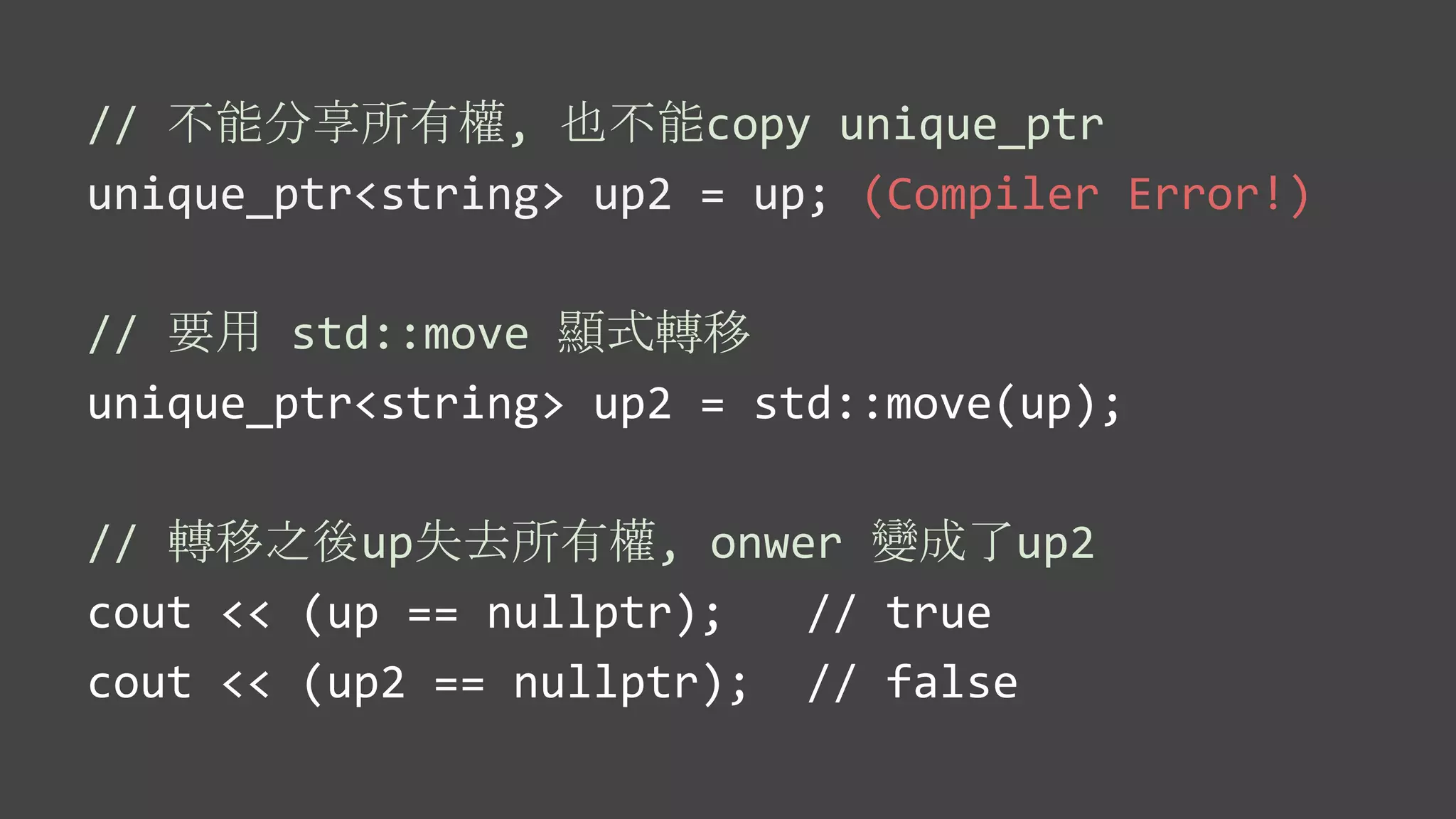 // 不能分享所有權, 也不能copy unique_ptr
unique_ptr<string> up2 = up; (Compiler Error!)
// 要用 std::move 顯式轉移
unique_ptr<string> up2 = std::move(up);
// 轉移之後up失去所有權, onwer 變成了up2
cout << (up == nullptr); // true
cout << (up2 == nullptr); // false
 
