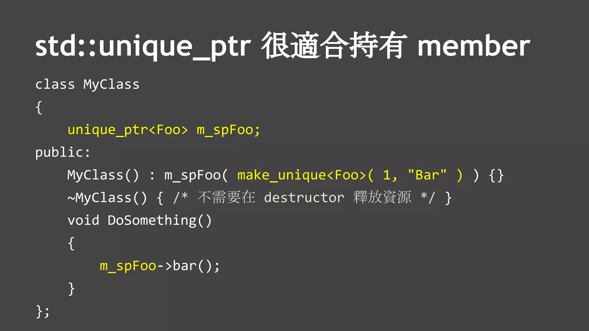 std::unique_ptr 很適合持有 member
class MyClass
{
unique_ptr<Foo> m_spFoo;
public:
MyClass() : m_spFoo( make_unique<Foo>( 1, "Bar" ) ) {}
~MyClass() { /* 不需要在 destructor 釋放資源 */ }
void DoSomething()
{
m_spFoo->bar();
}
};
 