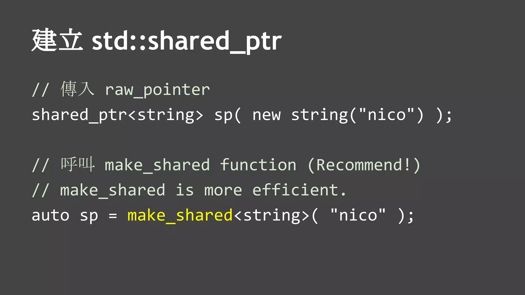 建立 std::shared_ptr
// 傳入 raw_pointer
shared_ptr<string> sp( new string("nico") );
// 呼叫 make_shared function (Recommend!)
// make_shared is more efficient.
auto sp = make_shared<string>( "nico" );
 