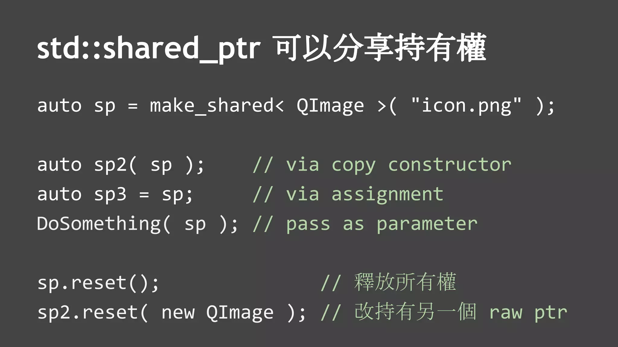 std::shared_ptr 可以分享持有權
auto sp = make_shared< QImage >( "icon.png" );
auto sp2( sp ); // via copy constructor
auto sp3 = sp; // via assignment
DoSomething( sp ); // pass as parameter
sp.reset(); // 釋放所有權
sp2.reset( new QImage ); // 改持有另一個 raw ptr
 