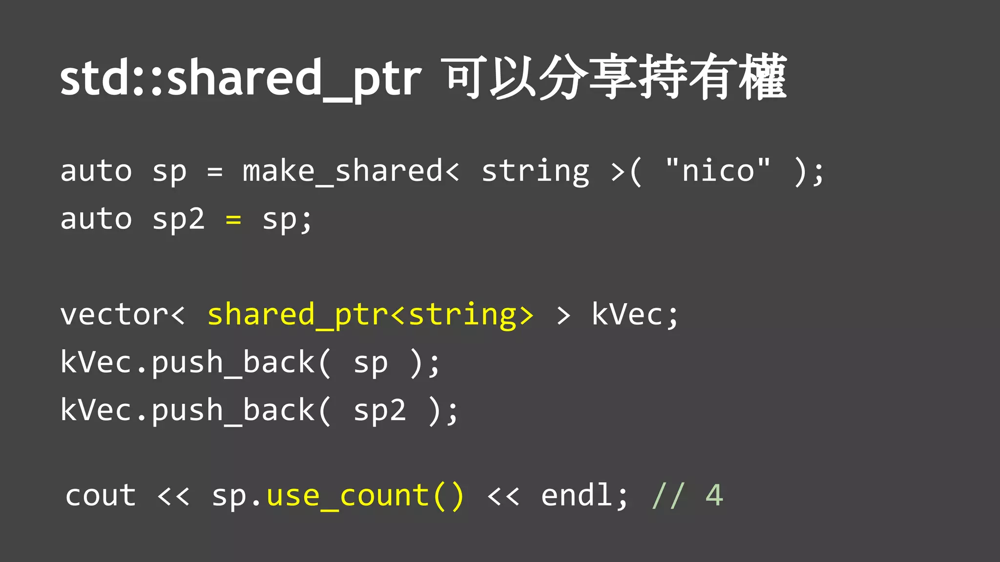 std::shared_ptr 可以分享持有權
auto sp = make_shared< string >( "nico" );
auto sp2 = sp;
vector< shared_ptr<string> > kVec;
kVec.push_back( sp );
kVec.push_back( sp2 );
cout << sp.use_count() << endl; // 4
 