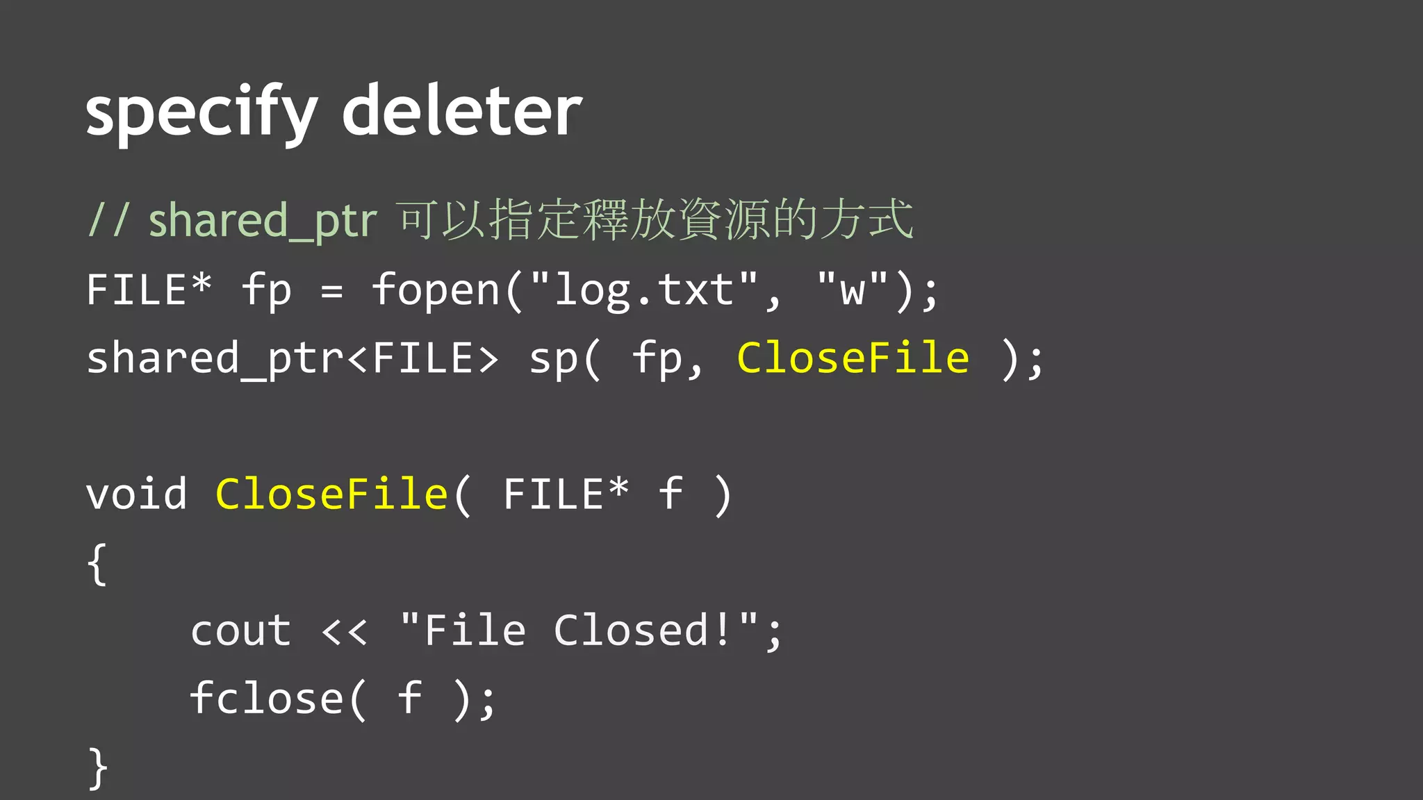 specify deleter
// shared_ptr 可以指定釋放資源的方式
FILE* fp = fopen("log.txt", "w");
shared_ptr<FILE> sp( fp, CloseFile );
void CloseFile( FILE* f )
{
cout << "File Closed!";
fclose( f );
}
 