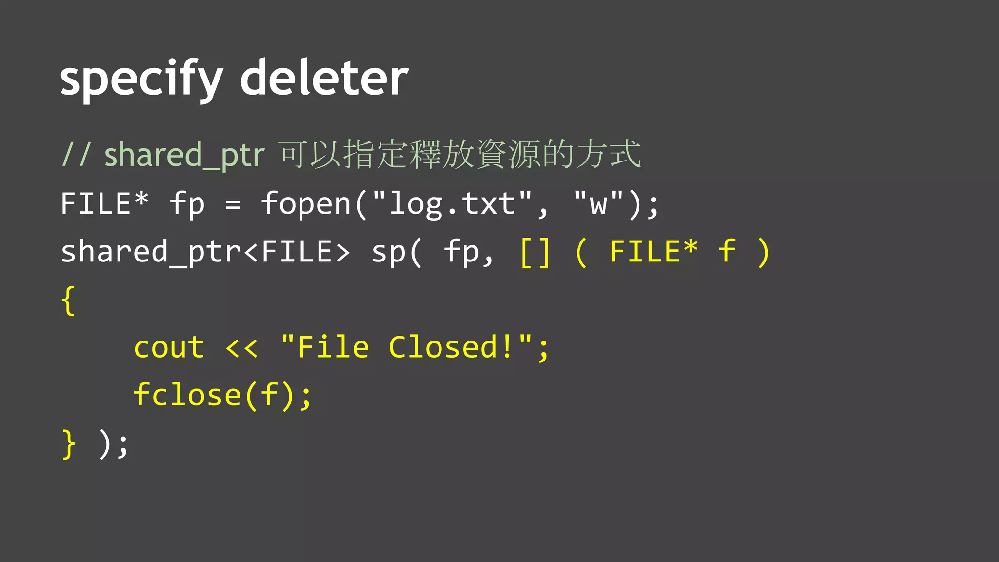 specify deleter
// shared_ptr 可以指定釋放資源的方式
FILE* fp = fopen("log.txt", "w");
shared_ptr<FILE> sp( fp, [] ( FILE* f )
{
cout << "File Closed!";
fclose(f);
} );
 