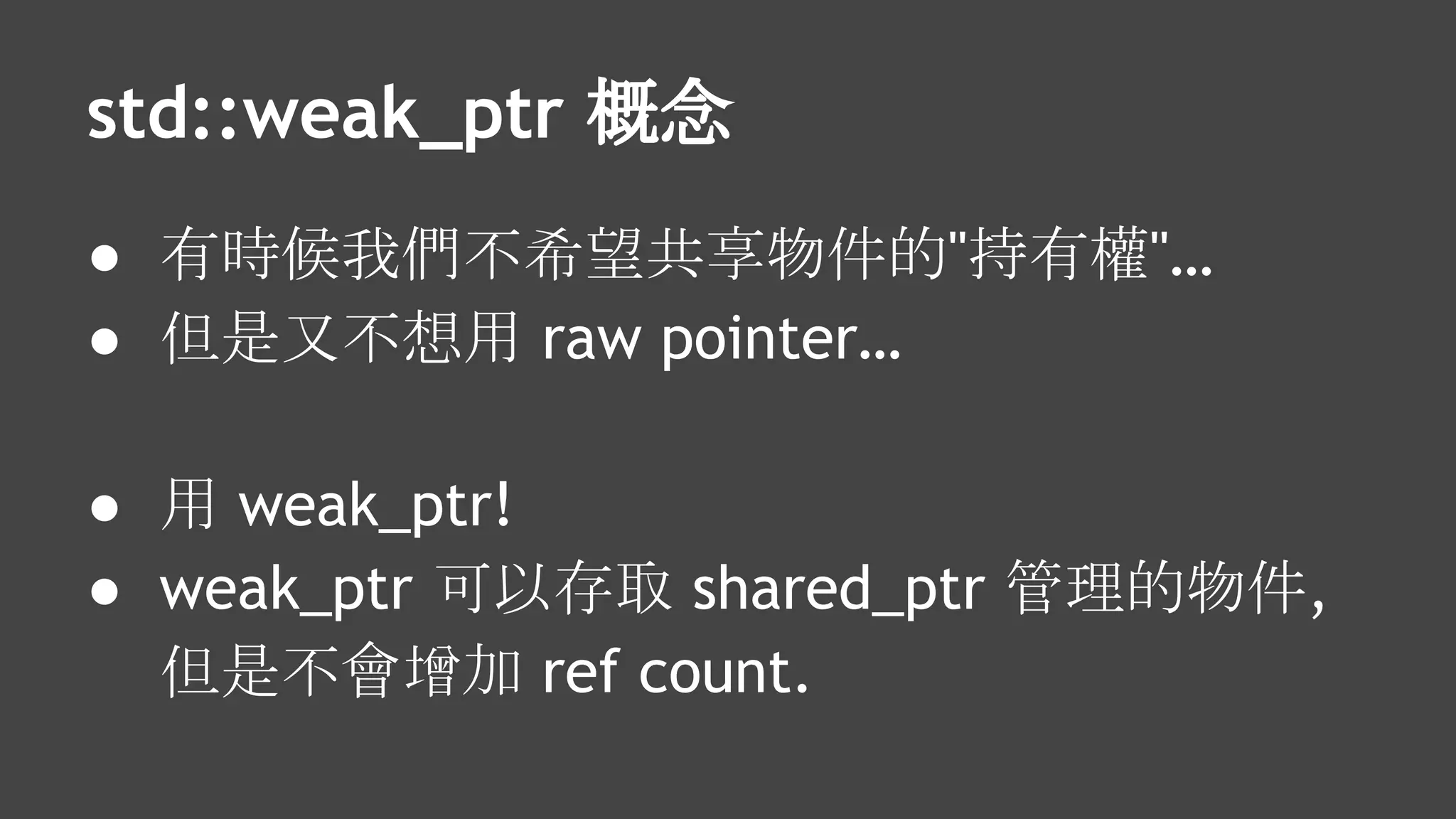 std::weak_ptr 概念
● 有時候我們不希望共享物件的"持有權"…
● 但是又不想用 raw pointer…
● 用 weak_ptr!
● weak_ptr 可以存取 shared_ptr 管理的物件,
但是不會增加 ref count.
 