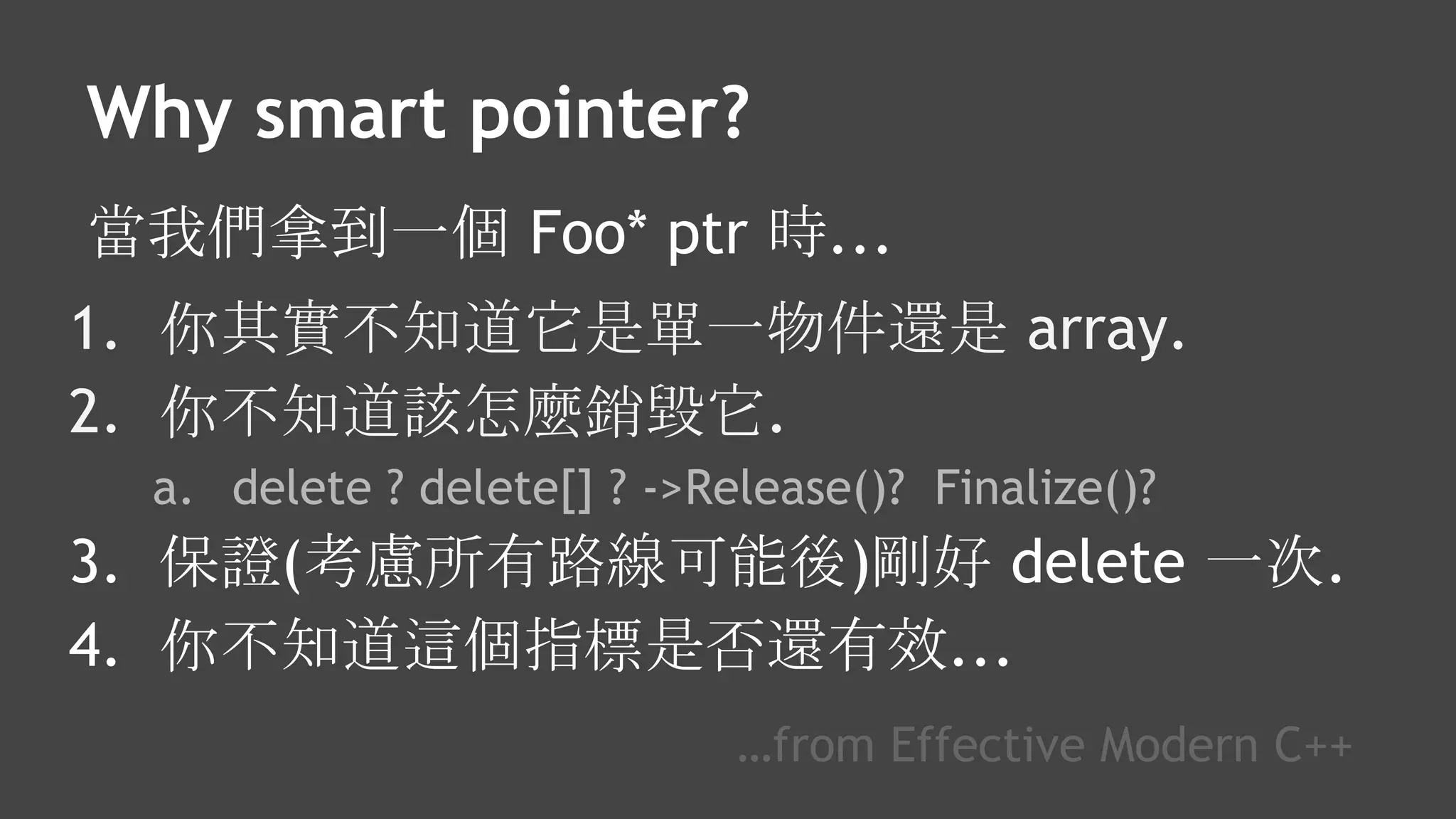 Why smart pointer?
當我們拿到一個 Foo* ptr 時...
1. 你其實不知道它是單一物件還是 array.
2. 你不知道該怎麼銷毀它.
a. delete ? delete[] ? ->Release()? Finalize()?
3. 保證(考慮所有路線可能後)剛好 delete 一次.
4. 你不知道這個指標是否還有效...
…from Effective Modern C++
 