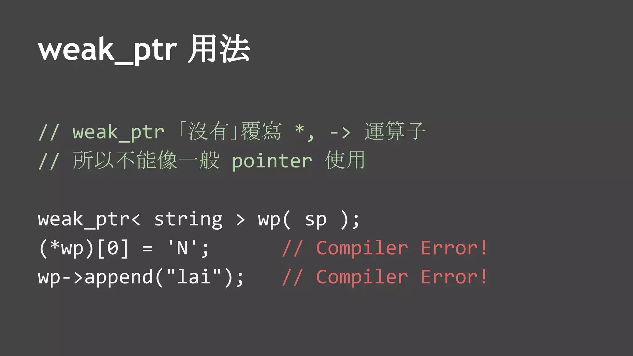 weak_ptr 用法
// weak_ptr 「沒有」覆寫 *, -> 運算子
// 所以不能像一般 pointer 使用
weak_ptr< string > wp( sp );
(*wp)[0] = 'N'; // Compiler Error!
wp->append("lai"); // Compiler Error!
 