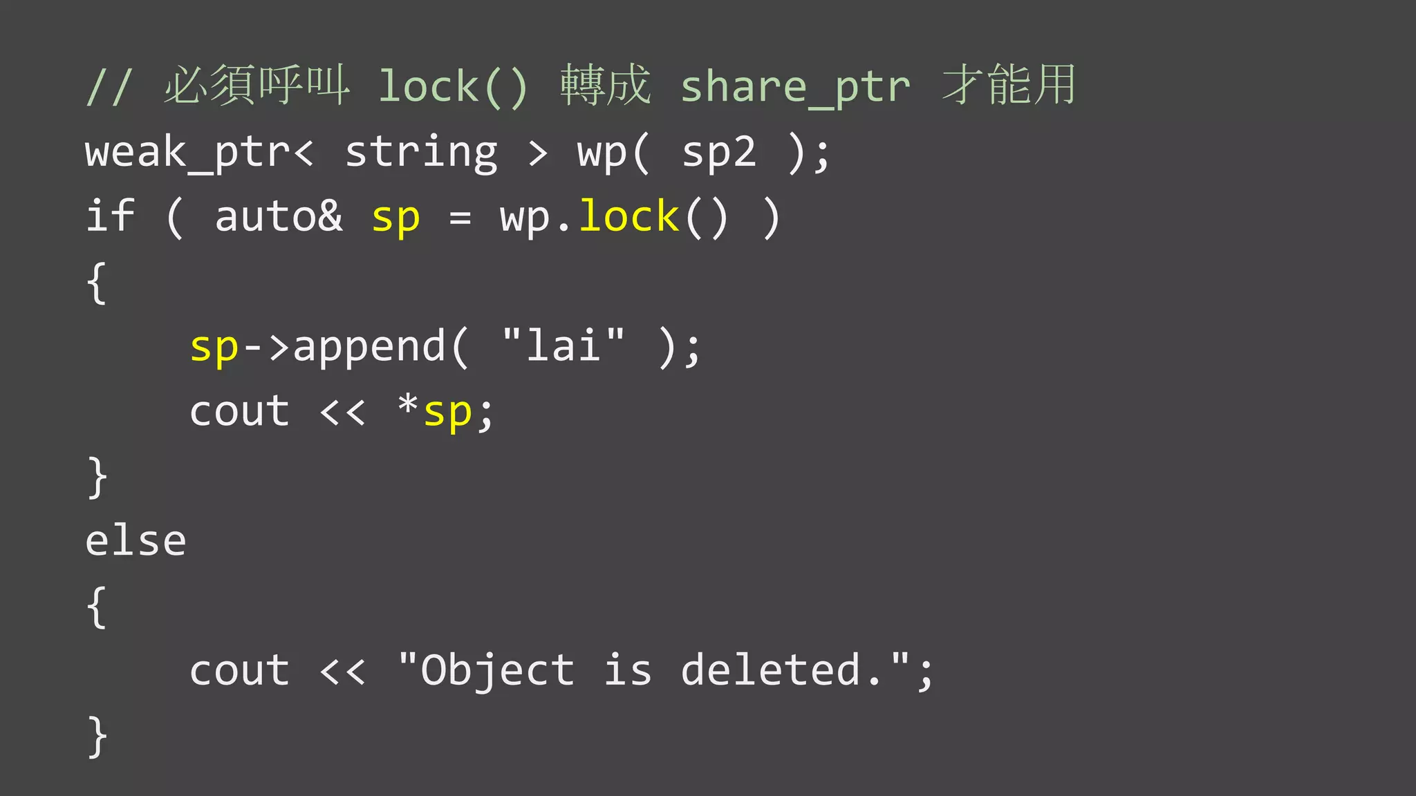 // 必須呼叫 lock() 轉成 share_ptr 才能用
weak_ptr< string > wp( sp2 );
if ( auto& sp = wp.lock() )
{
sp->append( "lai" );
cout << *sp;
}
else
{
cout << "Object is deleted.";
}
 