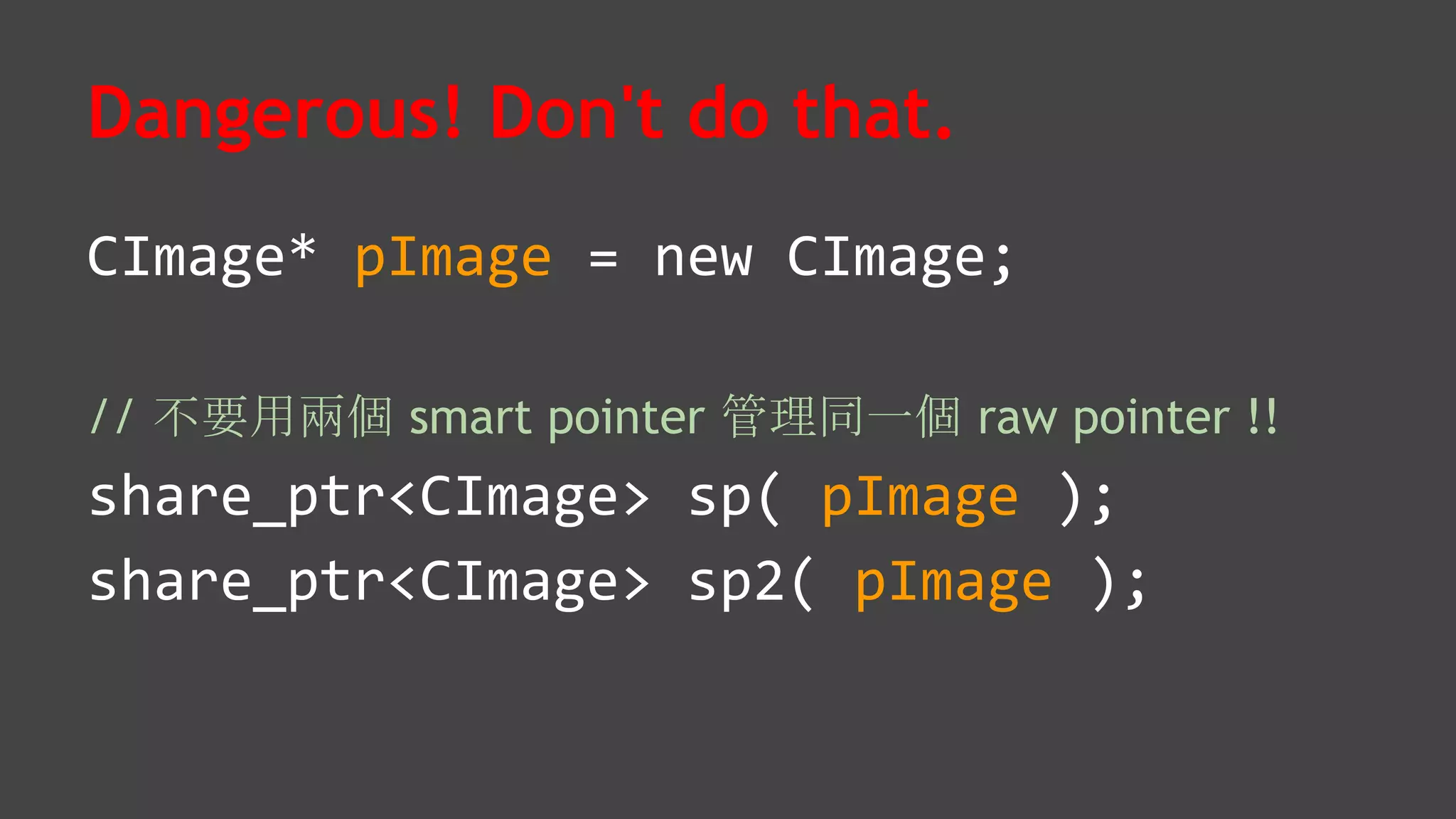 Dangerous! Don't do that.
CImage* pImage = new CImage;
// 不要用兩個 smart pointer 管理同一個 raw pointer !!
share_ptr<CImage> sp( pImage );
share_ptr<CImage> sp2( pImage );
 