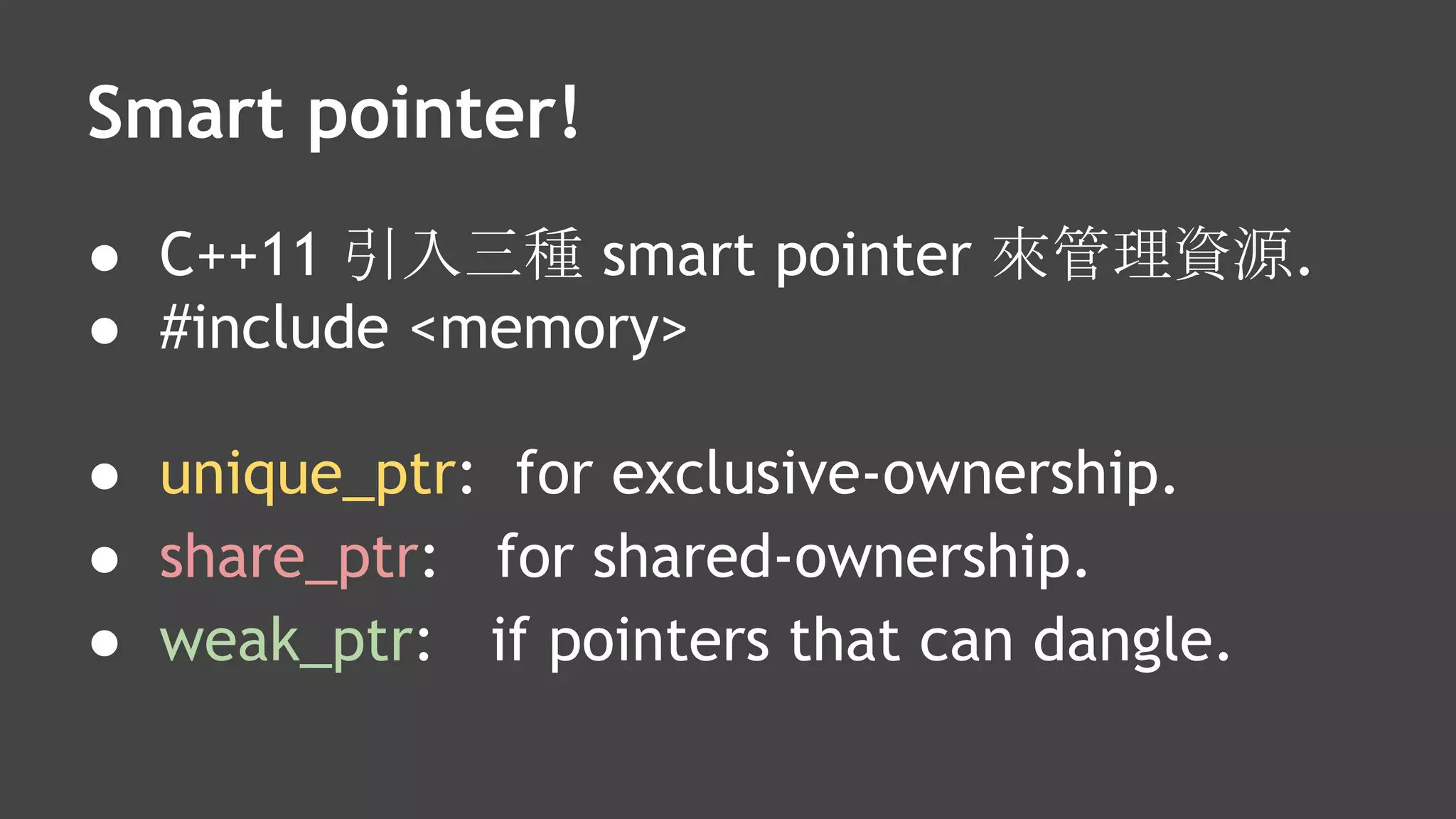 Smart pointer!
● C++11 引入三種 smart pointer 來管理資源.
● #include <memory>
● unique_ptr: for exclusive-ownership.
● share_ptr: for shared-ownership.
● weak_ptr: if pointers that can dangle.
 