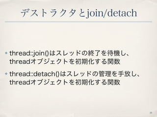 デストラクタとjoin/detach
35
✤ thread::join()はスレッドの終了を待機し、
threadオブジェクトを初期化する関数
✤ thread::detach()はスレッドの管理を手放し、
threadオブジェクトを初期化す...