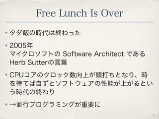 Free Lunch Is Over
5
✤ タダ飯の時代は終わった
✤ 2005年
マイクロソフトの Software Architect である
Herb Sutterの言葉
✤ CPUコアのクロック数向上が頭打ちとなり、時
を待てば自ずと...