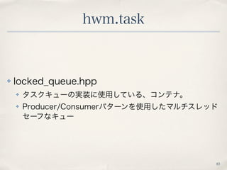 hwm.task
83
✤ locked_queue.hpp
✤ タスクキューの実装に使用している、コンテナ。
✤ Producer/Consumerパターンを使用したマルチスレッド
セーフなキュー
 