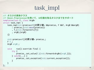 //!	 タスクの実体クラス
//!	 Boost.Preprocessorを用いて、10引数を取るタスクまでをサポート
template<class	 F,	 class	 Arg0>
struct	 task_impl	 {
	 	 	 	...