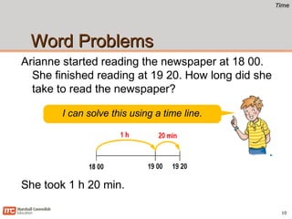 TimeTime
Word ProblemsWord Problems
Arianne started reading the newspaper at 18 00.
She finished reading at 19 20. How long did she
take to read the newspaper?
10
I can solve this using a time line.
She took 1 h 20 min.
 