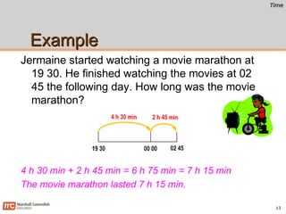 TimeTime
ExampleExample
Jermaine started watching a movie marathon at
19 30. He finished watching the movies at 02
45 the following day. How long was the movie
marathon?
13
4 h 30 min + 2 h 45 min = 6 h 75 min = 7 h 15 min
The movie marathon lasted 7 h 15 min.
 