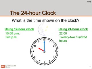 TimeTime
The 24-hour ClockThe 24-hour Clock
7
What is the time shown on the clock?
10.00 p.m.
Ten p.m.
Using 12-hour clock
22 00
Twenty-two hundred
hours
Using 24-hour clock
 