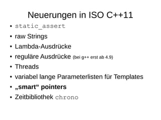 Neuerungen in ISO C++11 
●static_assert 
●raw Strings 
●Lambda-Ausdrücke 
●reguläre Ausdrücke (bei g++ erst ab 4.9) 
●Threads 
●variabel lange Parameterlisten für Templates 
●„smart“ pointers 
●Zeitbibliothek chrono  