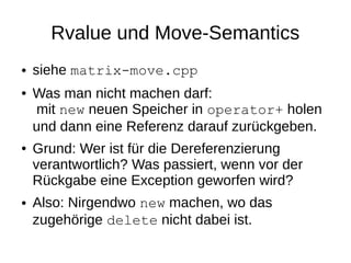 Rvalue und Move-Semantics 
●siehe matrix-move.cpp 
●Was man nicht machen darf: mit new neuen Speicher in operator+ holen und dann eine Referenz darauf zurückgeben. 
●Grund: Wer ist für die Dereferenzierung verantwortlich? Was passiert, wenn vor der Rückgabe eine Exception geworfen wird? 
●Also: Nirgendwo new machen, wo das zugehörige delete nicht dabei ist.  