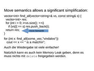 Move semantics allows a significant simplification: 
vector<int> find_all(vector<string>& vs, const string& s) { vector<int> res; for (int i = 0; i<vs.size(); ++i) if (vs[i] == s) res.push_back(i); return res; } 
for (int x: find_all(some_vec,"vindaloo")) cout << x << " is a matchn"; 
Auch die Wiedergabe ist viele einfacher! 
Natürlich kann es auch kein Memory Leak geben, denn es muss nichts mit delete freigegeben werden. 
move-Semantik  