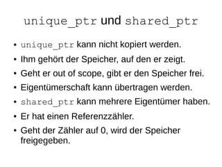 unique_ptr und shared_ptr 
●unique_ptr kann nicht kopiert werden. 
●Ihm gehört der Speicher, auf den er zeigt. 
●Geht er out of scope, gibt er den Speicher frei. 
●Eigentümerschaft kann übertragen werden. 
●shared_ptr kann mehrere Eigentümer haben. 
●Er hat einen Referenzzähler. 
●Geht der Zähler auf 0, wird der Speicher freigegeben.  
