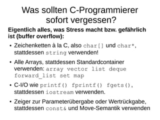 Was sollten C-Programmierer sofort vergessen? 
Eigentlich alles, was Stress macht bzw. gefährlich ist (buffer overflow): 
●Zeichenketten à la C, also char[] und char*, stattdessen string verwenden! 
●Alle Arrays, stattdessen Standardcontainer verwenden: array vector list deque forward_list set map 
●C-I/O wie printf() fprintf() fgets(), stattdessen iostream verwenden. 
●Zeiger zur Parameterübergabe oder Wertrückgabe, stattdessen const& und Move-Semantik verwenden  