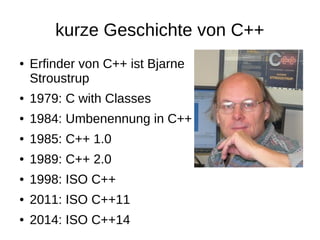kurze Geschichte von C++ 
●Erfinder von C++ ist BjarneStroustrup 
●1979: C with Classes 
●1984: Umbenennung in C++ 
●1985: C++ 1.0 
●1989: C++ 2.0 
●1998: ISO C++ 
●2011: ISO C++11 
●2014: ISO C++14  