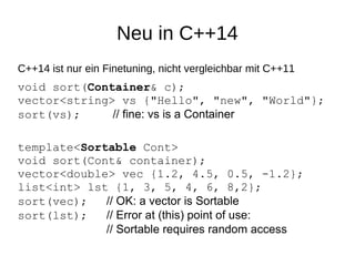Neu in C++14 
C++14 ist nur ein Finetuning, nicht vergleichbar mit C++11 
void sort(Container& c); vector<string> vs {"Hello", "new", "World"}; sort(vs);// fine: vs is a Container 
template<Sortable Cont> void sort(Cont& container); vector<double> vec {1.2, 4.5, 0.5, -1.2}; list<int> lst {1, 3, 5, 4, 6, 8,2}; sort(vec);// OK: a vector is Sortablesort(lst); // Error at (this) point of use: // Sortable requires random access  