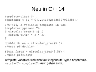 Neu in C++14 
template<class T> constexpr T pi = T(3.1415926535897932385); 
//C++14, a variable template in usetemplate<typename T> T circular_area(T r) { return pi<T> * r * r; } 
double darea = circular_area(5.5); //uses pi<double> 
float farea = circular_area(5.5f); //uses pi<float> 
Template-Variablen sind nicht auf eingebaute Typen beschränkt. matrix<T>, complex<T> usw. gehen auch.  