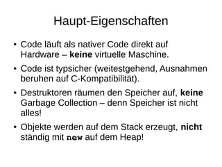 Haupt-Eigenschaften 
●Code läuft als nativer Code direkt auf Hardware – keine virtuelle Maschine. 
●Code ist typsicher (weitestgehend, Ausnahmen beruhen auf C-Kompatibilität). 
●Destruktoren räumen den Speicher auf, keine Garbage Collection – denn Speicher ist nicht alles! 
●Objekte werden auf dem Stack erzeugt, nicht ständig mit new auf dem Heap!  