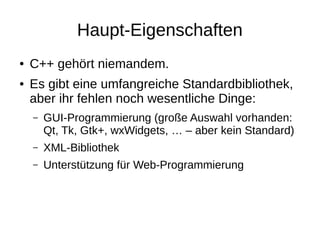 Haupt-Eigenschaften 
●C++ gehört niemandem. 
●Es gibt eine umfangreiche Standardbibliothek, aber ihr fehlen noch wesentliche Dinge: 
–GUI-Programmierung (große Auswahl vorhanden: Qt, Tk, Gtk+, wxWidgets, … – aber kein Standard) 
–XML-Bibliothek 
–Unterstützung für Web-Programmierung  