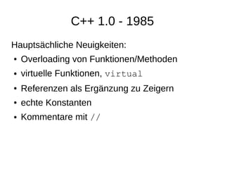 C++ 1.0 - 1985 
Hauptsächliche Neuigkeiten: 
●Overloading von Funktionen/Methoden 
●virtuelle Funktionen, virtual 
●Referenzen als Ergänzung zu Zeigern 
●echte Konstanten 
●Kommentare mit //  