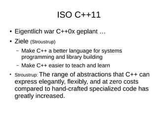 ISO C++11 
●Eigentlich war C++0x geplant … 
●Ziele (Stroustrup) 
–Make C++ a better language for systems programming and library building 
–Make C++ easier to teach and learn 
●Stroustrup: The range of abstractions that C++ can express elegantly, flexibly, and at zero costs compared to hand-crafted specialized code has greatly increased.  