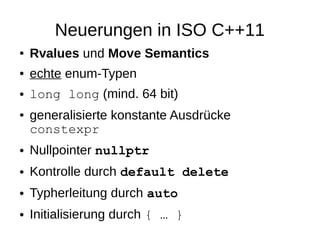 Neuerungen in ISO C++11 
●Rvalues und Move Semantics 
●echte enum-Typen 
●long long (mind. 64 bit) 
●generalisierte konstante Ausdrücke constexpr 
●Nullpointer nullptr 
●Kontrolle durch default delete 
●Typherleitung durch auto 
●Initialisierung durch { … }  