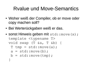 Rvalue und Move-Semantics 
●Woher weiß der Compiler, ob er move oder copy machen soll? 
●Bei Werterückgaben weiß er das. 
●sonst Hinweis geben mit std::move(x); template <typename T> void swap (T &a, T &b) { T tmp = std::move(a); a = std::move(b); b = std::move(tmp); }  