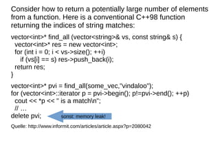 Consider how to return a potentially large number of elements from a function. Here is a conventional C++98 function returning the indices of string matches: 
vector<int>* find_all (vector<string>& vs, const string& s) { vector<int>* res = new vector<int>; for (int i = 0; i < vs->size(); ++i) if (vs[i] == s) res->push_back(i); return res; } 
vector<int>* pvi = find_all(some_vec,"vindaloo"); for (vector<int>::iterator p = pvi->begin(); p!=pvi->end(); ++p) cout << *p << " is a matchn"; // … delete pvi; 
Quelle: http://www.informit.com/articles/article.aspx?p=2080042 
sonst: memory leak!  