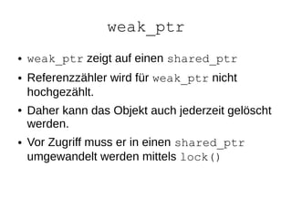 weak_ptr 
●weak_ptr zeigt auf einen shared_ptr 
●Referenzzähler wird für weak_ptr nicht hochgezählt. 
●Daher kann das Objekt auch jederzeit gelöscht werden. 
●Vor Zugriff muss er in einen shared_ptr umgewandelt werden mittels lock()  