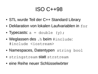 ISO C++98 
●STL wurde Teil der C++ Standard Library 
●Deklaration von lokalen Laufvariablen in for 
●Typecasts: a = double (y); 
●Weglassen des .h beim #include: #include <iostream> 
●Namespaces, Datentypen string bool 
●stringstream statt strstream 
●eine Reihe neuer Schlüsselwörter  