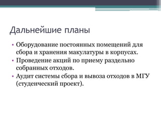Дальнейшие планыОборудование постоянных помещений для сбора и хранения макулатурыв корпусах.Проведение акций по приему раздельно собранных отходов.Аудит системы сбора и вывоза отходов в МГУ (студенческий проект).