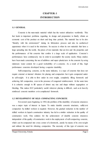 Introduction
Thapar University, Patiala Page 1
CHAPTER: 1
INTRODUCTION
1.1 GENERAL
Concrete is the man-made material which has the vastest utilization worldwide. This
fact leads to important problems regarding its design and preparation to finally obtain an
economic cost of the product on short and long time periods. The material has to be also
“friendly with the environment” during its fabrication process and also its aesthetical
appearance when it is used in the structures. Its success is when its raw materials that have a
large spreading into the world, the prices of raw materials that are low and the properties and
the performances of the concrete that confers it a large scale of application. Concrete’s
performances have continuously rise in order to accomplish the society needs. Many studies
have been made concerning the use of additives and super–plasticizers in the concrete by using
minimum water content for a good workability of a concrete. As a result of this, high
performance concretes developed having a superior durability.
Self-compacting concrete, as the name indicates, is a type of concrete that does not
require external or internal vibration for placing and compaction but it gets compacted under
its self-weight. It is able to flow under its own weight, completely filling formwork and
achieving full compaction, even in the presence of congested reinforcement. At the same time
it is cohesive enough to fill spaces of almost any size and shape without segregation or
bleeding. This makes SCC particularly useful wherever placing is difficult, such as in heavily
reinforced concrete members or in complicated formwork.
1.2 DEVELOPMENT OF SELF- COMPACTING CONCRETE
For several years beginning in 1983, the problem of the durability of concrete structures
was a major topic of interest in Japan. To make durable concrete structures, sufficient
compaction by skilled workers is required. However, the gradual reduction in the number of
skilled workers in Japan's construction industry has led to a similar reduction in the quality of
construction work. One solution for the achievement of durable concrete structures
independent of the quality of construction work is the employment of self-compacting concrete,
which can be compacted into every corner of a formwork, purely by means of its own weight
and without the need for vibrating compaction. The necessity of this type of concrete was
 