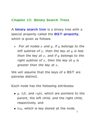 Chapter 12: Binary Search Trees
A binary search tree is a binary tree with a
special property called the BST-property,
which is given as follows:
For all nodes x and y, if y belongs to the
left subtree of x, then the key at y is less
than the key at x, and if y belongs to the
right subtree of x, then the key at y is
greater than the key at x.
We will assume that the keys of a BST are
pairwise distinct.
Each node has the following attributes:
• p, left, and right, which are pointers to the
parent, the left child, and the right child,
respectively, and
• key, which is key stored at the node.
1
 