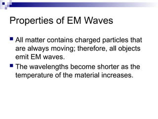 Properties of EM Waves
 All matter contains charged particles that
are always moving; therefore, all objects
emit EM waves.
 The wavelengths become shorter as the
temperature of the material increases.
 