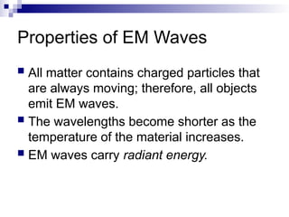 Properties of EM Waves
 All matter contains charged particles that
are always moving; therefore, all objects
emit EM waves.
 The wavelengths become shorter as the
temperature of the material increases.
 EM waves carry radiant energy.
 