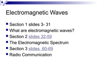 Electromagnetic Waves
 Section 1 slides 3- 31
 What are electromagnetic waves?
 Section 2 slides 32-59
 The Electromagnetic Spectrum
 Section 3 slides 60-69
 Radio Communication
 