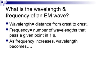 What is the wavelength &
frequency of an EM wave?
 Wavelength= distance from crest to crest.
 Frequency= number of wavelengths that
pass a given point in 1 s.
 As frequency increases, wavelength
becomes….
 