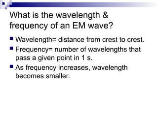 What is the wavelength &
frequency of an EM wave?
 Wavelength= distance from crest to crest.
 Frequency= number of wavelengths that
pass a given point in 1 s.
 As frequency increases, wavelength
becomes smaller.
 