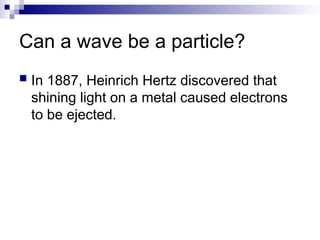Can a wave be a particle?
 In 1887, Heinrich Hertz discovered that
shining light on a metal caused electrons
to be ejected.
 
