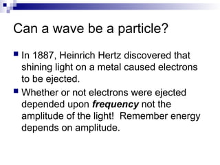 Can a wave be a particle?
 In 1887, Heinrich Hertz discovered that
shining light on a metal caused electrons
to be ejected.
 Whether or not electrons were ejected
depended upon frequency not the
amplitude of the light! Remember energy
depends on amplitude.
 