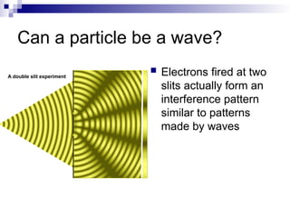 Can a particle be a wave?
 Electrons fired at two
slits actually form an
interference pattern
similar to patterns
made by waves
 
